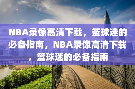 NBA录像高清下载，篮球迷的必备指南，NBA录像高清下载，篮球迷的必备指南