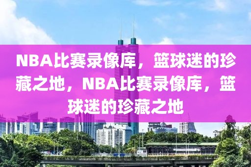 NBA比赛录像库，篮球迷的珍藏之地，NBA比赛录像库，篮球迷的珍藏之地