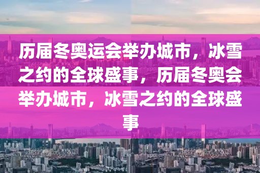 历届冬奥运会举办城市，冰雪之约的全球盛事，历届冬奥会举办城市，冰雪之约的全球盛事