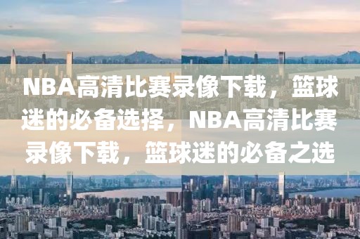 NBA高清比赛录像下载，篮球迷的必备选择，NBA高清比赛录像下载，篮球迷的必备之选