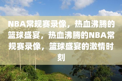 NBA常规赛录像，热血沸腾的篮球盛宴，热血沸腾的NBA常规赛录像，篮球盛宴的激情时刻