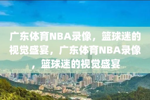 广东体育NBA录像，篮球迷的视觉盛宴，广东体育NBA录像，篮球迷的视觉盛宴