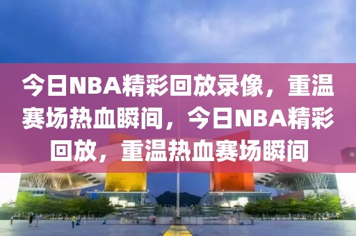 今日NBA精彩回放录像，重温赛场热血瞬间，今日NBA精彩回放，重温热血赛场瞬间