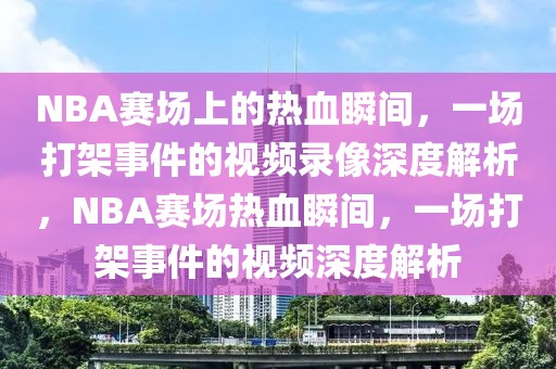 NBA赛场上的热血瞬间，一场打架事件的视频录像深度解析，NBA赛场热血瞬间，一场打架事件的视频深度解析