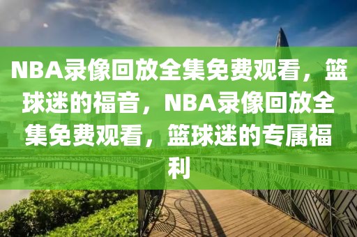 NBA录像回放全集免费观看，篮球迷的福音，NBA录像回放全集免费观看，篮球迷的专属福利