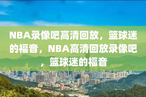 NBA录像吧高清回放，篮球迷的福音，NBA高清回放录像吧，篮球迷的福音