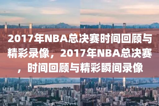 2017年NBA总决赛时间回顾与精彩录像，2017年NBA总决赛，时间回顾与精彩瞬间录像