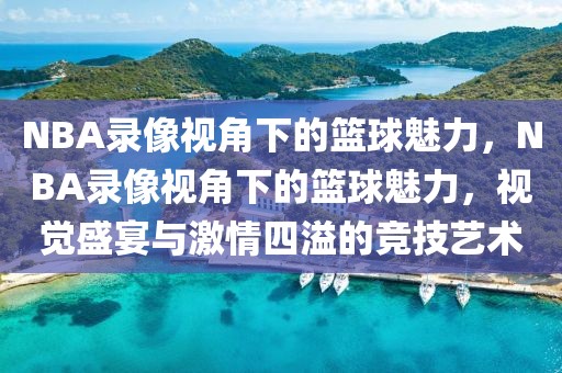 NBA录像视角下的篮球魅力，NBA录像视角下的篮球魅力，视觉盛宴与激情四溢的竞技艺术