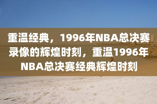 重温经典，1996年NBA总决赛录像的辉煌时刻，重温1996年NBA总决赛经典辉煌时刻