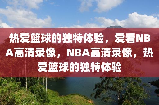 热爱篮球的独特体验，爱看NBA高清录像，NBA高清录像，热爱篮球的独特体验