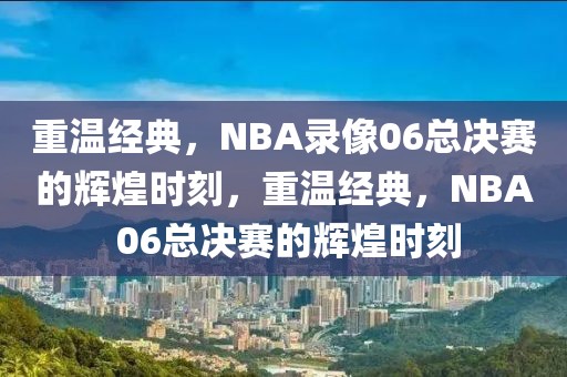 重温经典，NBA录像06总决赛的辉煌时刻，重温经典，NBA 06总决赛的辉煌时刻