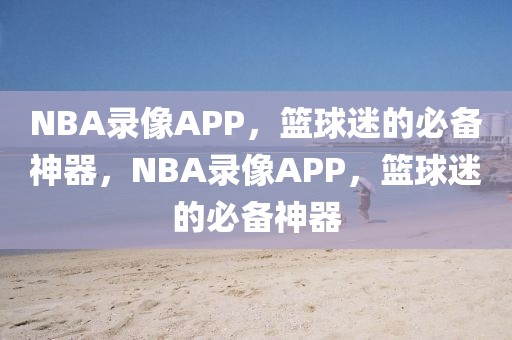 NBA录像APP，篮球迷的必备神器，NBA录像APP，篮球迷的必备神器