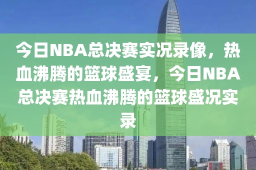 今日NBA总决赛实况录像，热血沸腾的篮球盛宴，今日NBA总决赛热血沸腾的篮球盛况实录