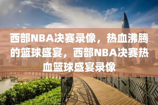 西部NBA决赛录像，热血沸腾的篮球盛宴，西部NBA决赛热血篮球盛宴录像