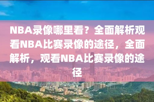 NBA录像哪里看？全面解析观看NBA比赛录像的途径，全面解析，观看NBA比赛录像的途径