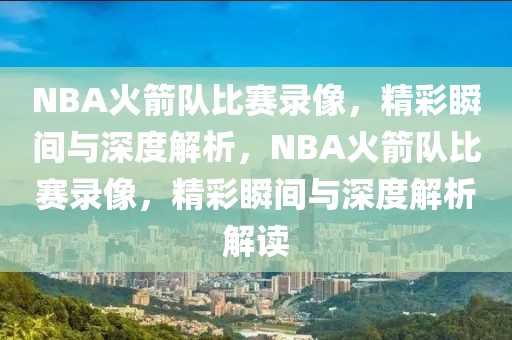 NBA火箭队比赛录像，精彩瞬间与深度解析，NBA火箭队比赛录像，精彩瞬间与深度解析解读