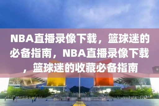 NBA直播录像下载，篮球迷的必备指南，NBA直播录像下载，篮球迷的收藏必备指南