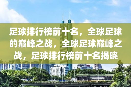 足球排行榜前十名，全球足球的巅峰之战，全球足球巅峰之战，足球排行榜前十名揭晓