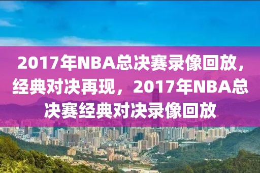 2017年NBA总决赛录像回放，经典对决再现，2017年NBA总决赛经典对决录像回放