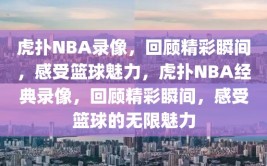 虎扑NBA录像，回顾精彩瞬间，感受篮球魅力，虎扑NBA经典录像，回顾精彩瞬间，感受篮球的无限魅力