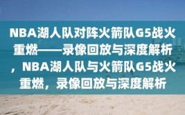 NBA湖人队对阵火箭队G5战火重燃——录像回放与深度解析，NBA湖人队与火箭队G5战火重燃，录像回放与深度解析