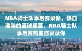 NBA骑士队季后赛录像，热血沸腾的篮球盛宴，NBA骑士队季后赛热血盛宴录像