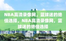 NBA高清录像网，篮球迷的绝佳选择，NBA高清录像网，篮球迷的绝佳选择