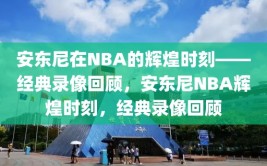 安东尼在NBA的辉煌时刻——经典录像回顾，安东尼NBA辉煌时刻，经典录像回顾