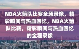 NBA火箭队比赛全场录像，精彩瞬间与热血回忆，NBA火箭队比赛，精彩瞬间与热血回忆的全程录像