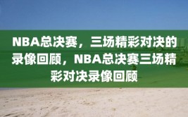 NBA总决赛，三场精彩对决的录像回顾，NBA总决赛三场精彩对决录像回顾