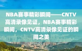 NBA赛事精彩瞬间——CNTV高清录像见证，NBA赛事精彩瞬间，CNTV高清录像见证的瞬间之美