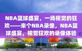 NBA篮球盛宴，一场视觉的狂欢——来个NBA录像，NBA篮球盛宴，视觉狂欢的录像体验