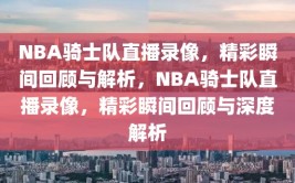 NBA骑士队直播录像，精彩瞬间回顾与解析，NBA骑士队直播录像，精彩瞬间回顾与深度解析