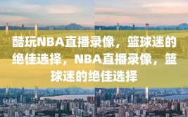 酷玩NBA直播录像，篮球迷的绝佳选择，NBA直播录像，篮球迷的绝佳选择