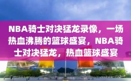 NBA骑士对决猛龙录像，一场热血沸腾的篮球盛宴，NBA骑士对决猛龙，热血篮球盛宴