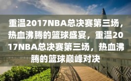 重温2017NBA总决赛第三场，热血沸腾的篮球盛宴，重温2017NBA总决赛第三场，热血沸腾的篮球巅峰对决