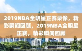 2019NBA全明星正赛录像，精彩瞬间回顾，2019NBA全明星正赛，精彩瞬间回顾