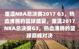 重温NBA总决赛2017 G3，热血沸腾的篮球盛宴，重温2017NBA总决赛G3，热血沸腾的篮球巅峰对决