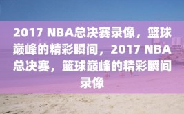 2017 NBA总决赛录像，篮球巅峰的精彩瞬间，2017 NBA总决赛，篮球巅峰的精彩瞬间录像