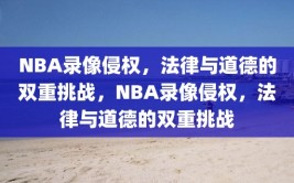 NBA录像侵权，法律与道德的双重挑战，NBA录像侵权，法律与道德的双重挑战