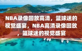 NBA录像回放高清，篮球迷的视觉盛宴，NBA高清录像回放，篮球迷的视觉盛宴