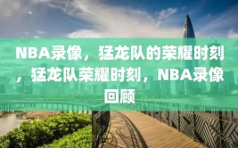 NBA录像，猛龙队的荣耀时刻，猛龙队荣耀时刻，NBA录像回顾