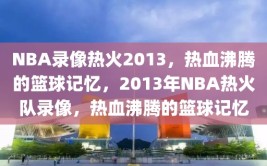 NBA录像热火2013，热血沸腾的篮球记忆，2013年NBA热火队录像，热血沸腾的篮球记忆