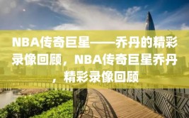 NBA传奇巨星——乔丹的精彩录像回顾，NBA传奇巨星乔丹，精彩录像回顾