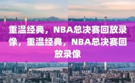 重温经典，NBA总决赛回放录像，重温经典，NBA总决赛回放录像