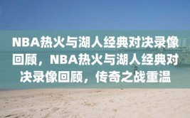 NBA热火与湖人经典对决录像回顾，NBA热火与湖人经典对决录像回顾，传奇之战重温