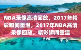 NBA录像高清回放，2017年精彩瞬间重温，2017年NBA高清录像回放，精彩瞬间重温