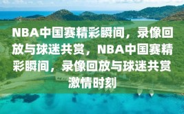 NBA中国赛精彩瞬间，录像回放与球迷共赏，NBA中国赛精彩瞬间，录像回放与球迷共赏激情时刻