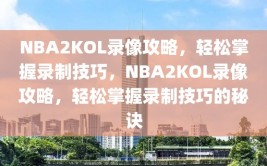 NBA2KOL录像攻略，轻松掌握录制技巧，NBA2KOL录像攻略，轻松掌握录制技巧的秘诀