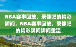 NBA赛事回放，录像吧的精彩瞬间，NBA赛事回放，录像吧的精彩瞬间瞬间重温